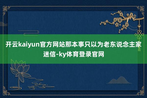 开云kaiyun官方网站那本事只以为老东说念主家迷信-ky体育登录官网