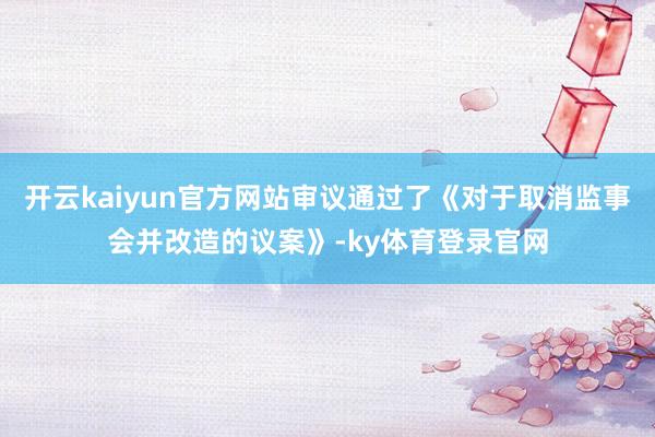 开云kaiyun官方网站审议通过了《对于取消监事会并改造的议案》-ky体育登录官网