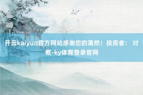 开云kaiyun官方网站感谢您的蔼然！投资者： 讨教-ky体育登录官网