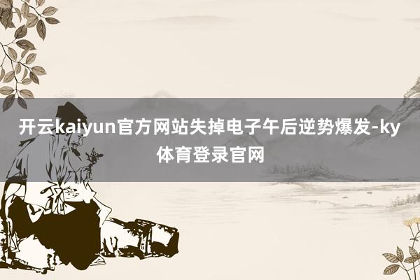 开云kaiyun官方网站失掉电子午后逆势爆发-ky体育登录官网