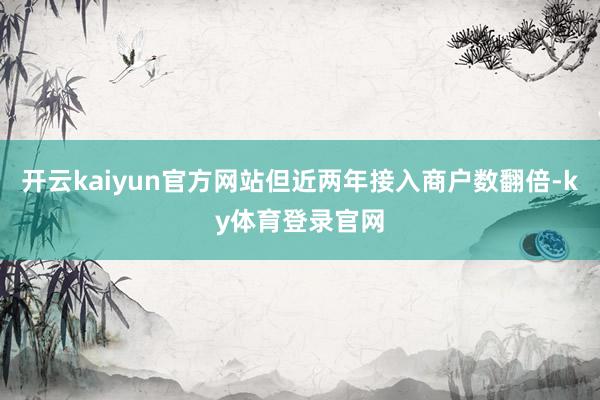 开云kaiyun官方网站但近两年接入商户数翻倍-ky体育登录官网