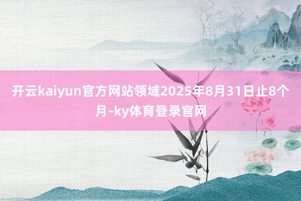 开云kaiyun官方网站领域2025年8月31日止8个月-ky体育登录官网
