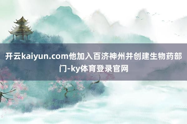开云kaiyun.com他加入百济神州并创建生物药部门-ky体育登录官网
