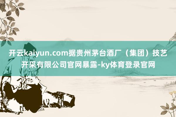 开云kaiyun.com据贵州茅台酒厂(集团)技艺开采有限公司官网暴露-ky体育登录官网