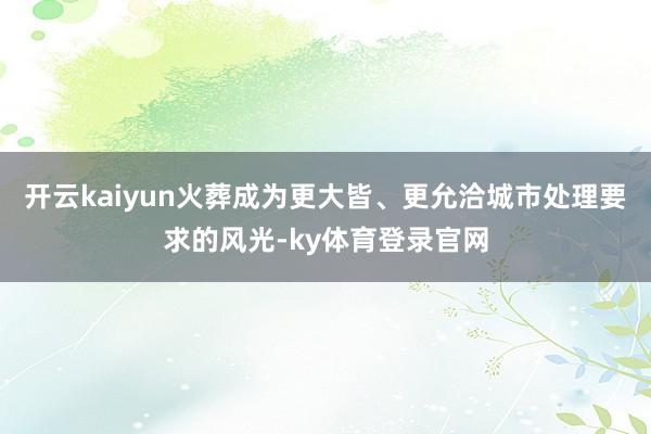 开云kaiyun火葬成为更大皆、更允洽城市处理要求的风光-ky体育登录官网