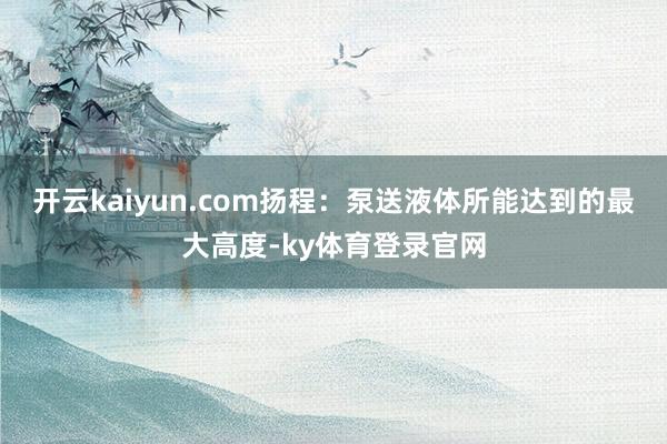 开云kaiyun.com扬程:泵送液体所能达到的最大高度-ky体育登录官网