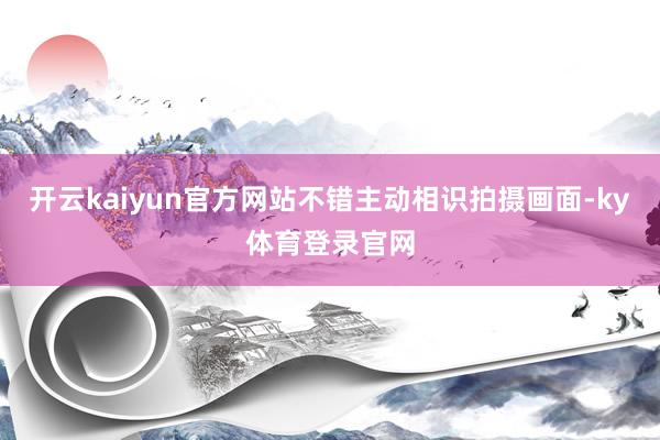 开云kaiyun官方网站不错主动相识拍摄画面-ky体育登录官网
