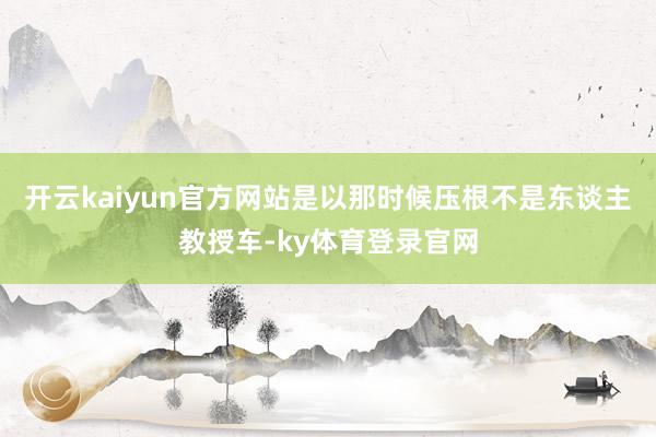 开云kaiyun官方网站是以那时候压根不是东谈主教授车-ky体育登录官网