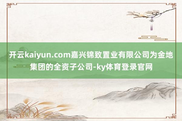 开云kaiyun.com嘉兴锦致置业有限公司为金地集团的全资子公司-ky体育登录官网