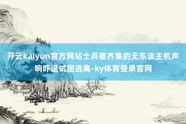 开云kaiyun官方网站士兵被齐集的无东谈主机声响吓退试图逃离-ky体育登录官网