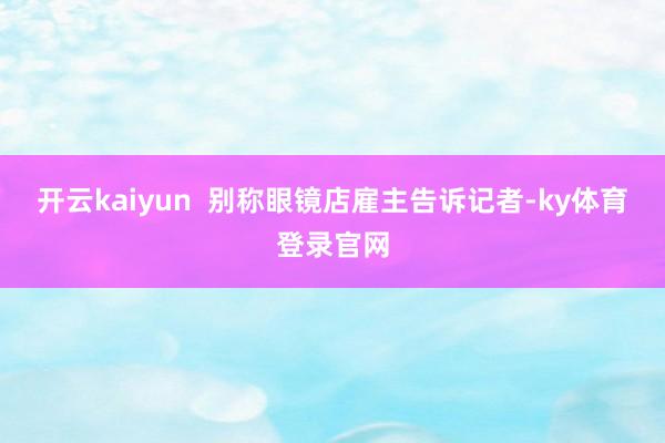 开云kaiyun  别称眼镜店雇主告诉记者-ky体育登录官网