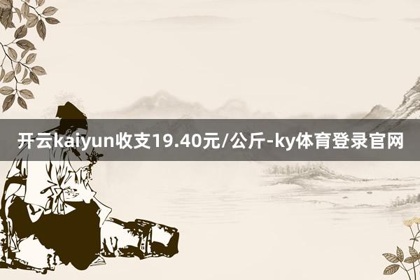 开云kaiyun收支19.40元/公斤-ky体育登录官网