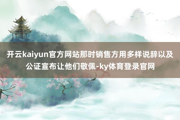 开云kaiyun官方网站那时销售方用多样说辞以及公证宣布让他们敬佩-ky体育登录官网