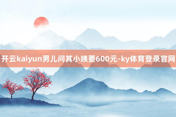 开云kaiyun男儿问其小姨要600元-ky体育登录官网