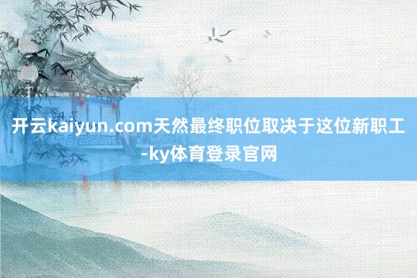 开云kaiyun.com天然最终职位取决于这位新职工-ky体育登录官网