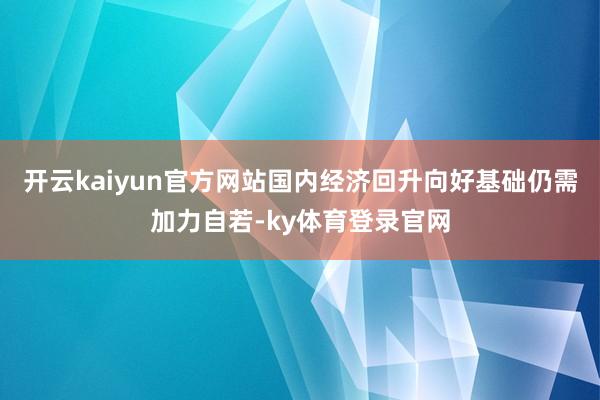 开云kaiyun官方网站国内经济回升向好基础仍需加力自若-ky体育登录官网