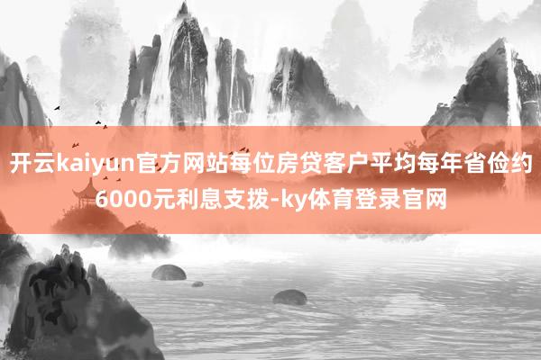 开云kaiyun官方网站每位房贷客户平均每年省俭约6000元利息支拨-ky体育登录官网