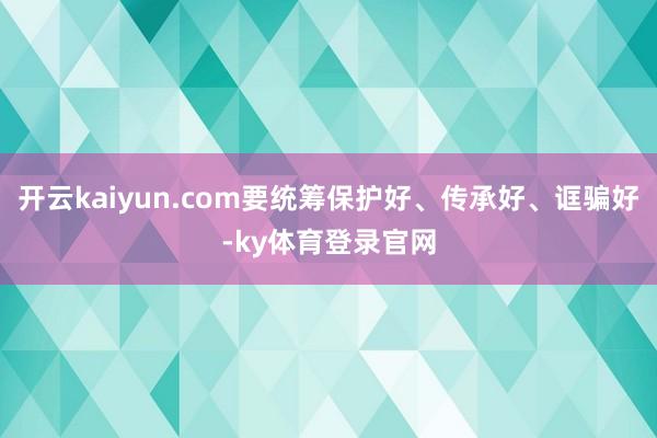 开云kaiyun.com要统筹保护好、传承好、诓骗好-ky体育登录官网