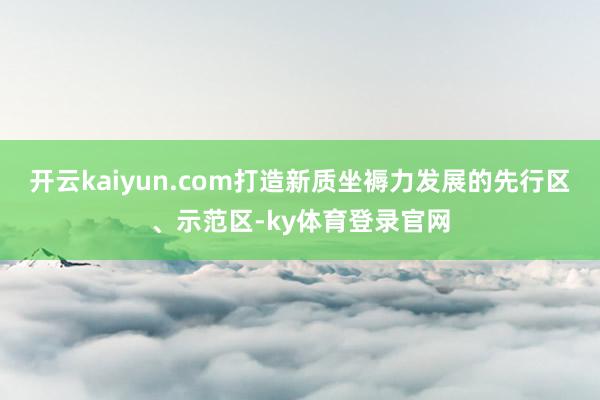 开云kaiyun.com打造新质坐褥力发展的先行区、示范区-ky体育登录官网