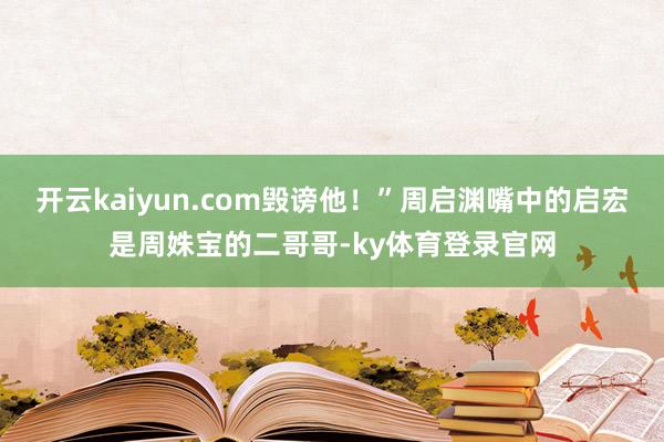 开云kaiyun.com毁谤他！”周启渊嘴中的启宏是周姝宝的二哥哥-ky体育登录官网