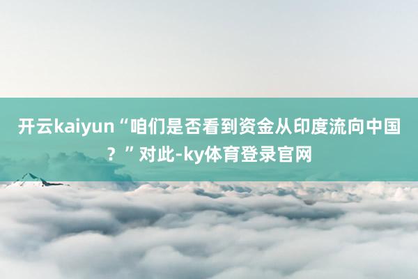 开云kaiyun“咱们是否看到资金从印度流向中国？”对此-ky体育登录官网