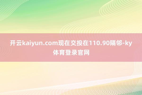 开云kaiyun.com现在交投在110.90隔邻-ky体育登录官网