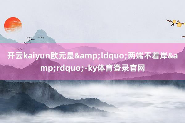 开云kaiyun欧元是&ldquo;两端不着岸&rdquo;-ky体育登录官网