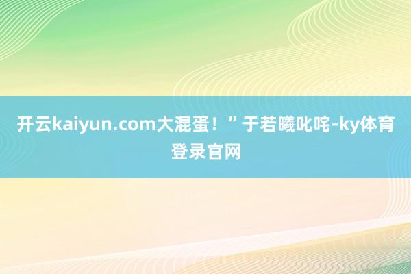 开云kaiyun.com大混蛋!”于若曦叱咤-ky体育登录官网