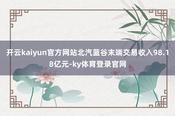 开云kaiyun官方网站北汽蓝谷末端交易收入98.18亿元-ky体育登录官网