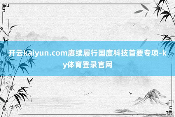 开云kaiyun.com赓续履行国度科技首要专项-ky体育登录官网
