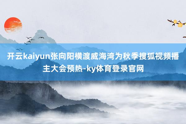 开云kaiyun张向阳横渡威海湾为秋季搜狐视频播主大会预热-ky体育登录官网