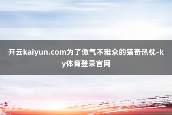 开云kaiyun.com为了傲气不雅众的猎奇热枕-ky体育登录官网