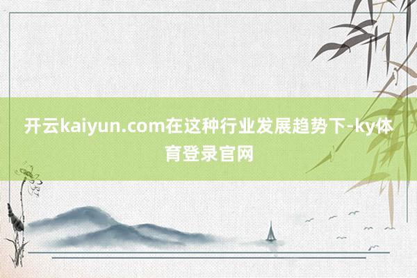 开云kaiyun.com在这种行业发展趋势下-ky体育登录官网