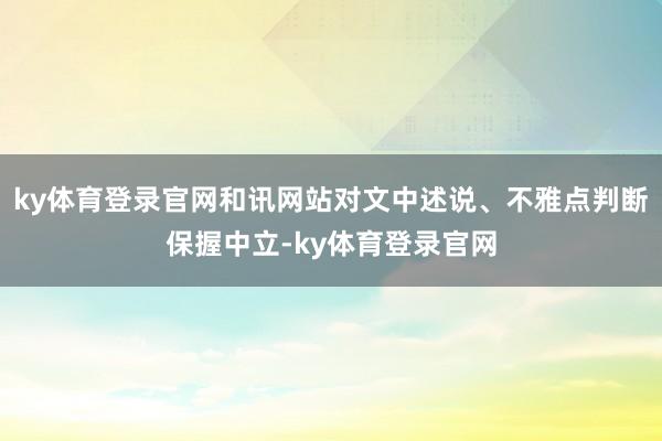 ky体育登录官网和讯网站对文中述说、不雅点判断保握中立-ky体育登录官网