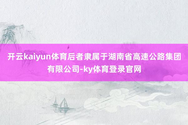 开云kaiyun体育后者隶属于湖南省高速公路集团有限公司-ky体育登录官网