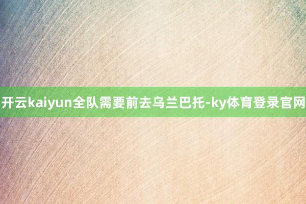 开云kaiyun全队需要前去乌兰巴托-ky体育登录官网