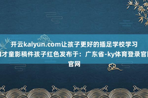 开云kaiyun.com让孩子更好的插足学校学习口才童影稿件孩子红色发布于：广东省-ky体育登录官网