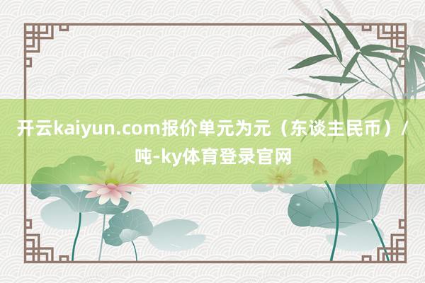 开云kaiyun.com报价单元为元（东谈主民币）/吨-ky体育登录官网