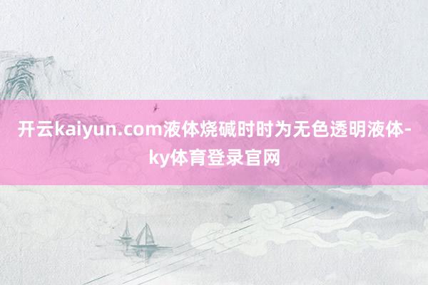 开云kaiyun.com液体烧碱时时为无色透明液体-ky体育登录官网