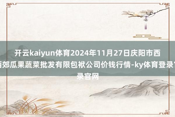开云kaiyun体育2024年11月27日庆阳市西峰西郊瓜果蔬菜批发有限包袱公司价钱行情-ky体育登录官网