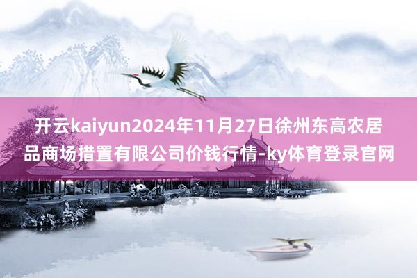 开云kaiyun2024年11月27日徐州东高农居品商场措置有限公司价钱行情-ky体育登录官网