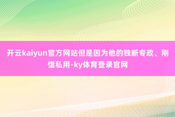 开云kaiyun官方网站但是因为他的独断专政、刚愎私用-ky体育登录官网