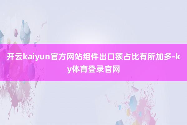 开云kaiyun官方网站组件出口额占比有所加多-ky体育登录官网