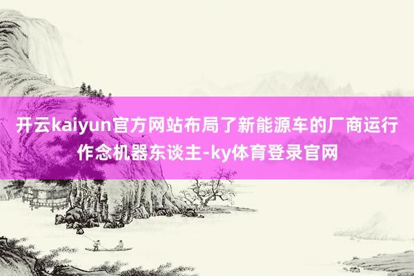 开云kaiyun官方网站布局了新能源车的厂商运行作念机器东谈主-ky体育登录官网