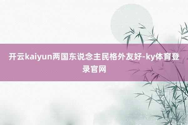 开云kaiyun两国东说念主民格外友好-ky体育登录官网