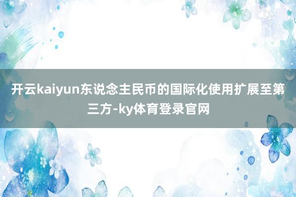 开云kaiyun东说念主民币的国际化使用扩展至第三方-ky体育登录官网