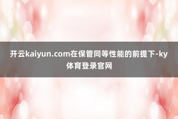 开云kaiyun.com在保管同等性能的前提下-ky体育登录官网