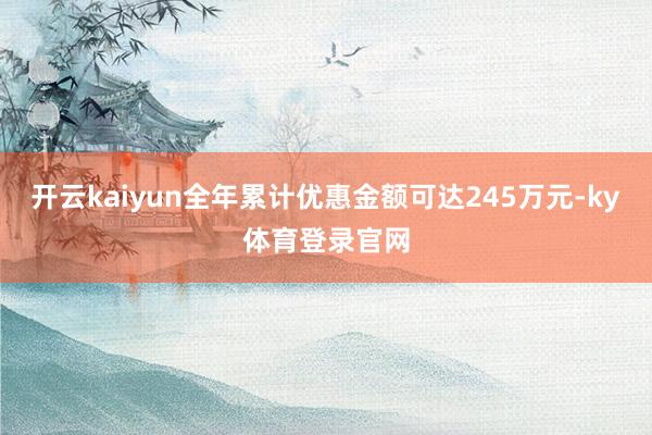 开云kaiyun全年累计优惠金额可达245万元-ky体育登录官网