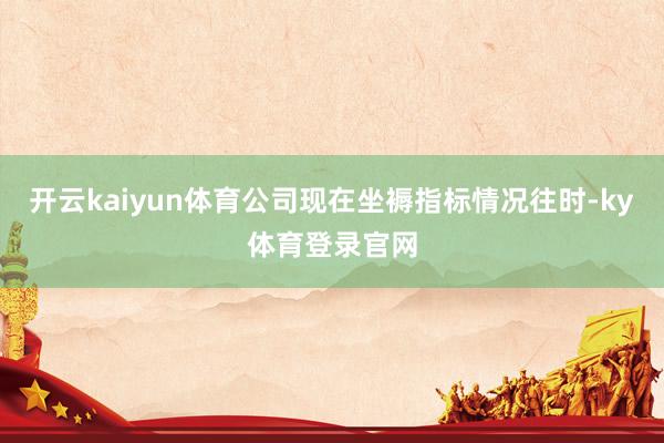 开云kaiyun体育公司现在坐褥指标情况往时-ky体育登录官网