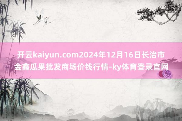 开云kaiyun.com2024年12月16日长治市金鑫瓜果批发商场价钱行情-ky体育登录官网